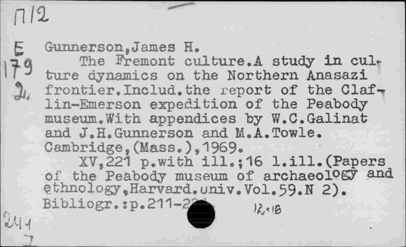 ﻿Л/1
Е
І?9
і

Gunnerson,James H.
The Fremont culture.A study in culture dynamics on the Northern Anasazi frontier. Includ. the report of the Claf-r lin-Emerson expedition of the Peabody museum.With appendices by W.C.Galinat and J.H.Gunnerson and M.A.Towle. Cambridge,(Mass.),1969»
XV,221 p.with ill.;16 1.ill.(Papers of the Peabody museum of archaeol°S7 ethnology,Harvard.univ.Vol.59.N 2). Bibliogr.:p.211-2^k	(>.|ß